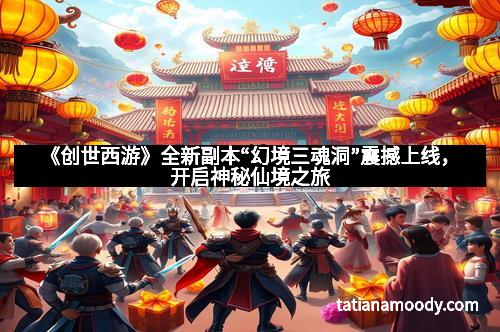 《创世西游》全新副本“幻境三魂洞”震撼上线,开启神秘仙境之旅